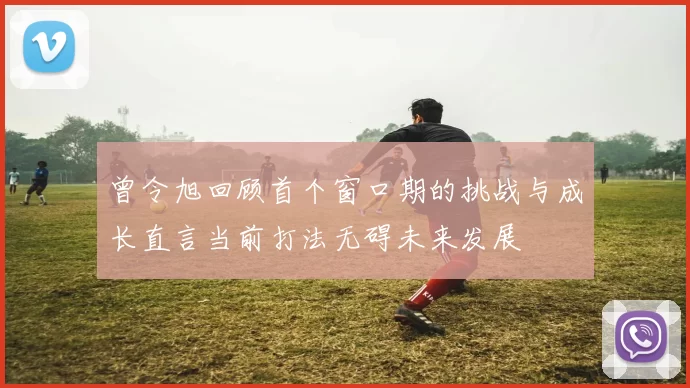 曾令旭回顾首个窗口期的挑战与成长直言当前打法无碍未来发展