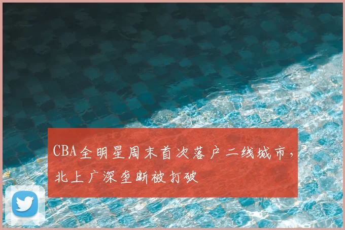 CBA全明星周末首次落户二线城市，北上广深垄断被打破