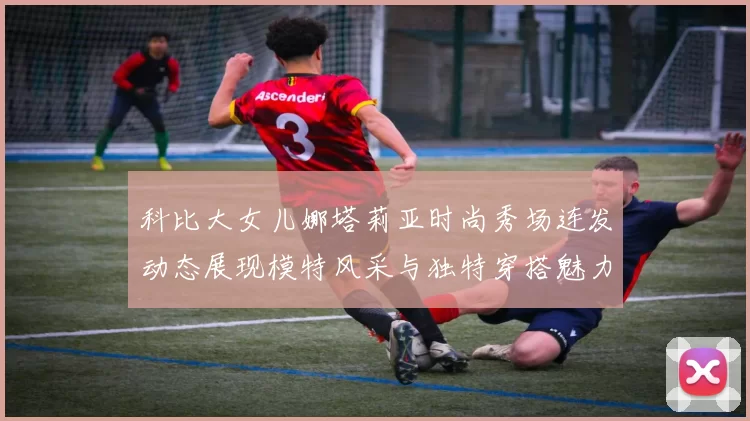 科比大女儿娜塔莉亚时尚秀场连发动态展现模特风采与独特穿搭魅力