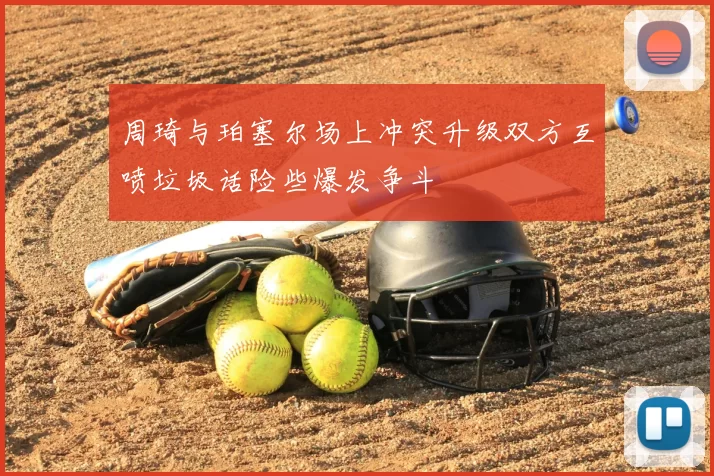 周琦与珀塞尔场上冲突升级双方互喷垃圾话险些爆发争斗