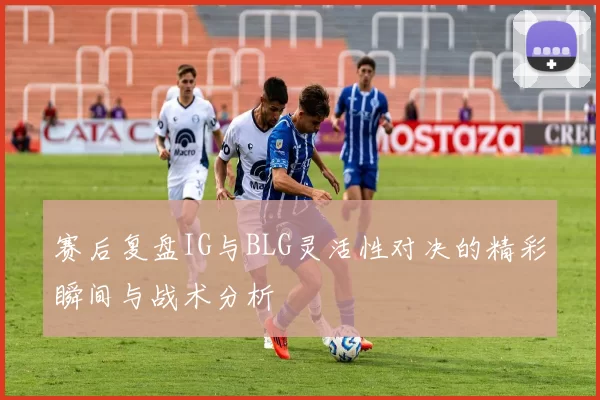 赛后复盘IG与BLG灵活性对决的精彩瞬间与战术分析