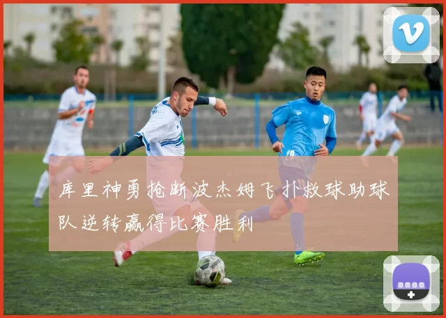 库里神勇抢断波杰姆飞扑救球助球队逆转赢得比赛胜利