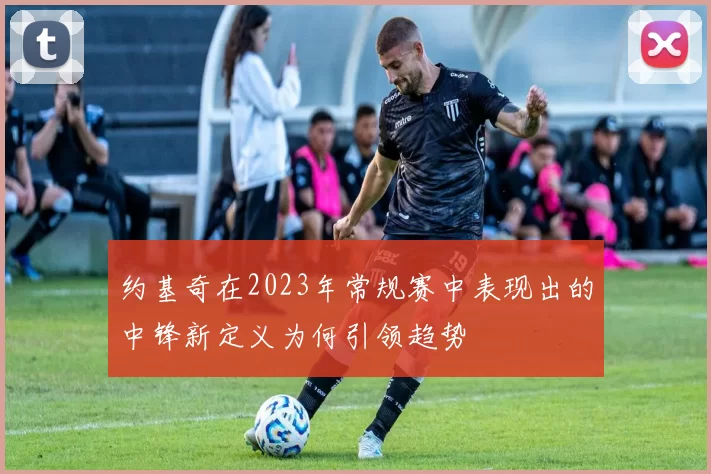 约基奇在2023年常规赛中表现出的中锋新定义为何引领趋势