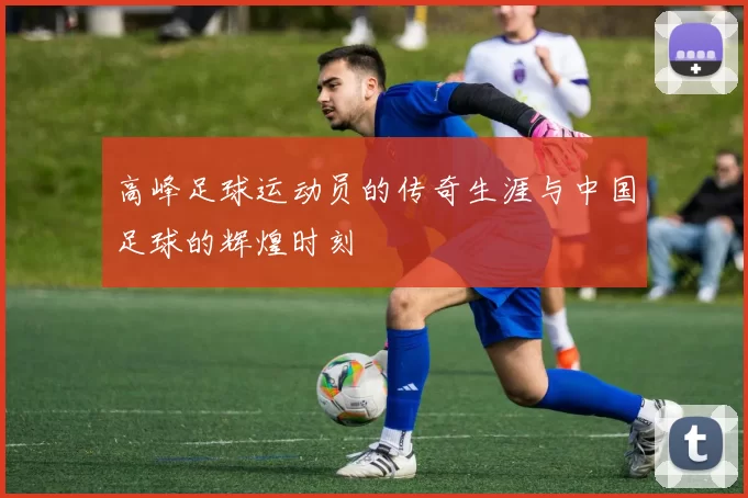 高峰足球运动员的传奇生涯与中国足球的辉煌时刻