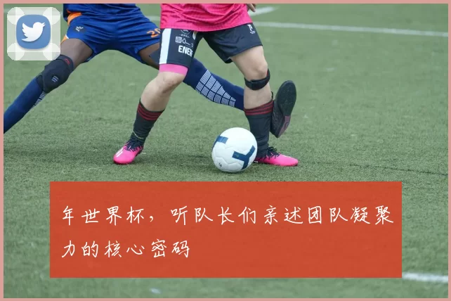 年世界杯,听队长们亲述团队凝聚力的核心密码