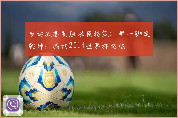 专访决赛制胜功臣格策:那一脚定乾坤,我的2014世界杯记忆