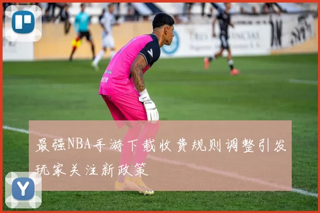 最强NBA手游下载收费规则调整引发玩家关注新政策