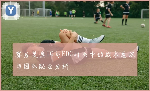 赛后复盘IG与EDG对决中的战术意识与团队配合分析