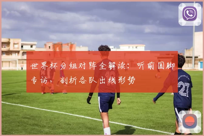 世界杯分组对阵全解读：听前国脚专访，剖析各队出线形势