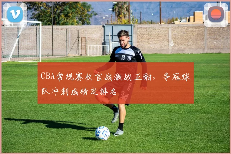 CBA常规赛收官战激战正酣,争冠球队冲刺成绩定排名