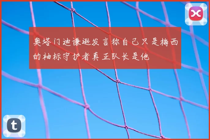 奥塔门迪谦逊发言称自己只是梅西的袖标守护者真正队长是他