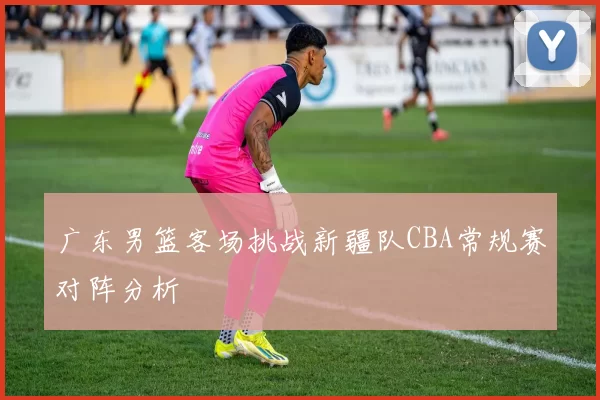 广东男篮客场挑战新疆队CBA常规赛对阵分析