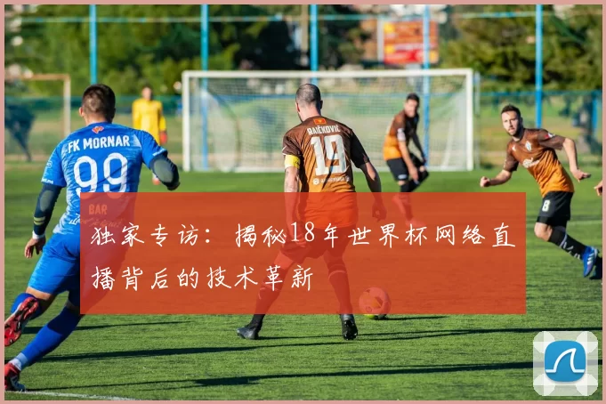独家专访：揭秘18年世界杯网络直播背后的技术革新
