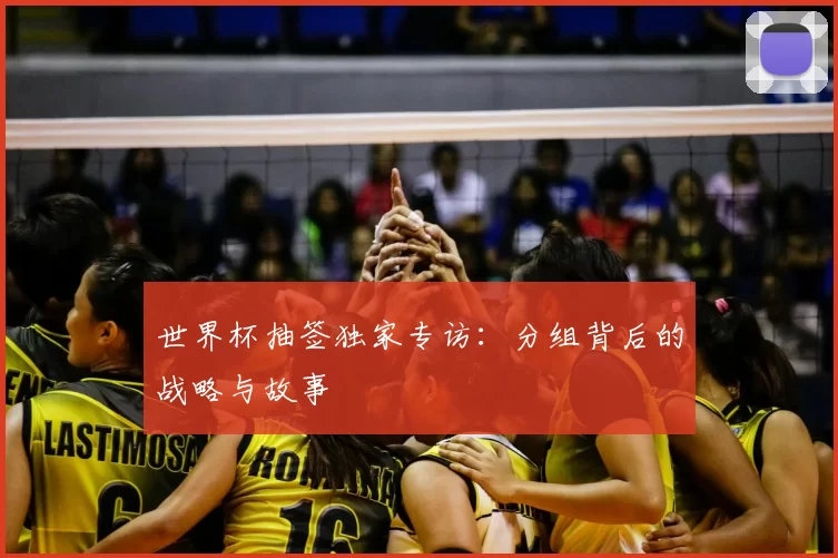 世界杯抽签独家专访：分组背后的战略与故事