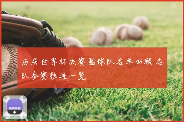 历届世界杯决赛圈球队名单回顾 各队参赛轨迹一览