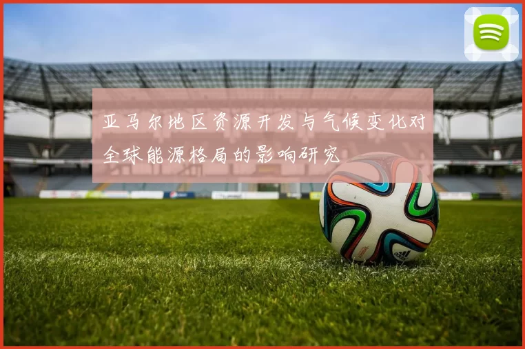 亚马尔地区资源开发与气候变化对全球能源格局的影响研究
