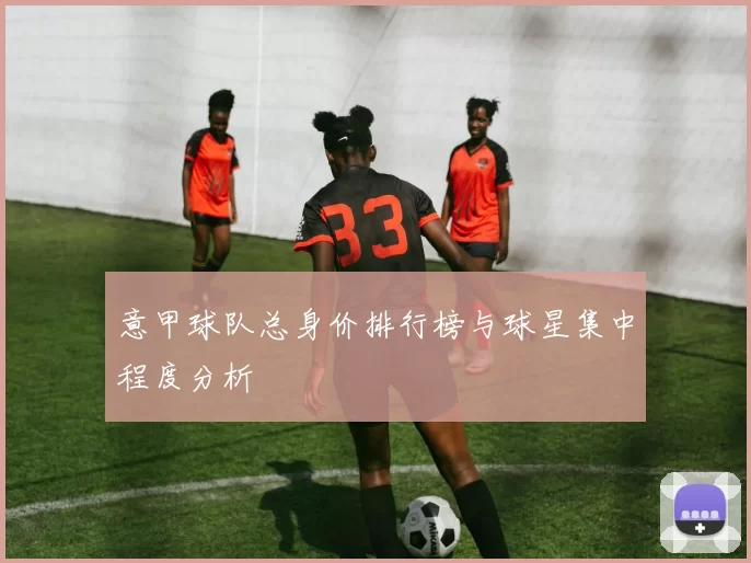 意甲球队总身价排行榜与球星集中程度分析