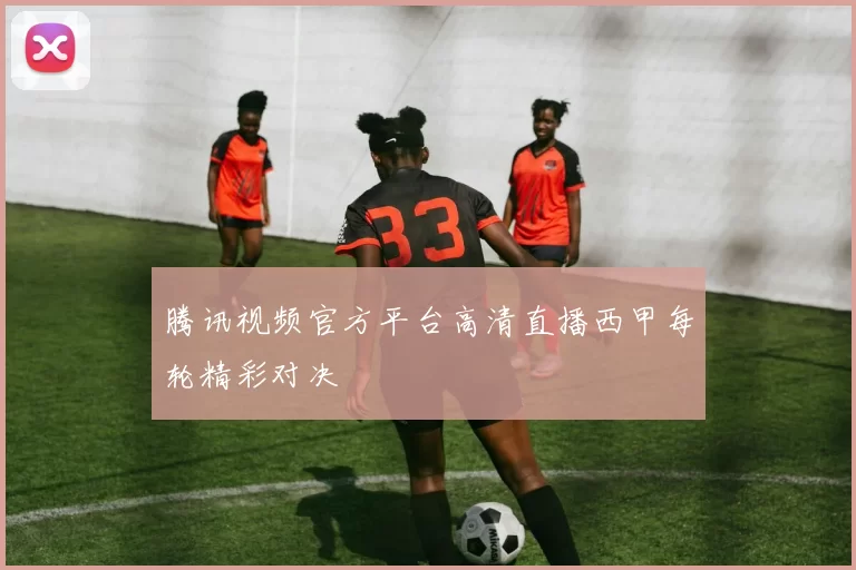 腾讯视频官方平台高清直播西甲每轮精彩对决