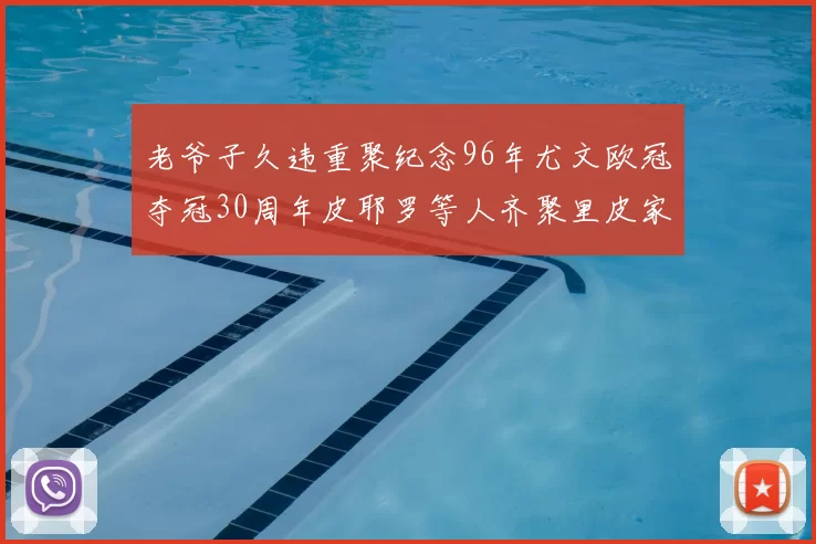 老爷子久违重聚纪念96年尤文欧冠夺冠30周年皮耶罗等人齐聚里皮家