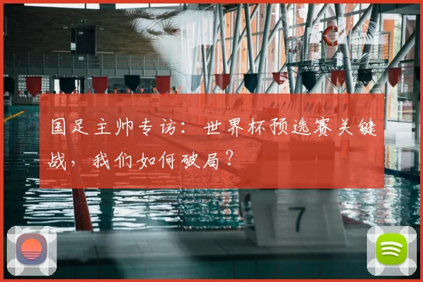 国足主帅专访:世界杯预选赛关键战,我们如何破局?