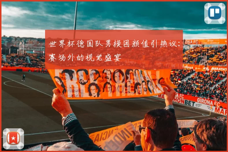 世界杯德国队男模团颜值引热议：赛场外的视觉盛宴