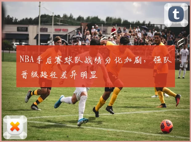 NBA季后赛球队战绩分化加剧,强队晋级路径差异明显