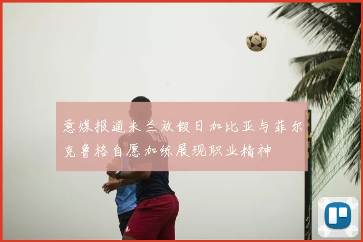 意媒报道米兰放假日加比亚与菲尔克鲁格自愿加练展现职业精神