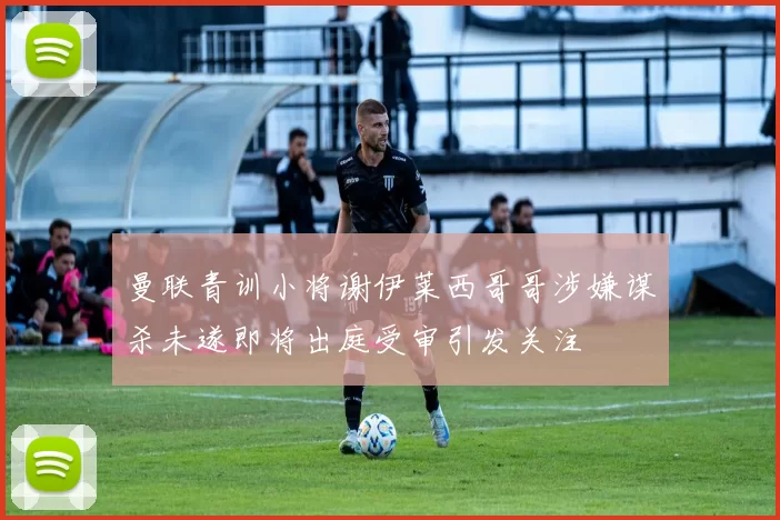 曼联青训小将谢伊莱西哥哥涉嫌谋杀未遂即将出庭受审引发关注