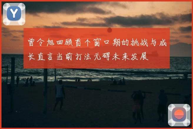 曾令旭回顾首个窗口期的挑战与成长直言当前打法无碍未来发展