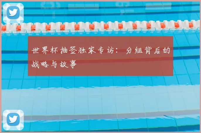 世界杯抽签独家专访：分组背后的战略与故事