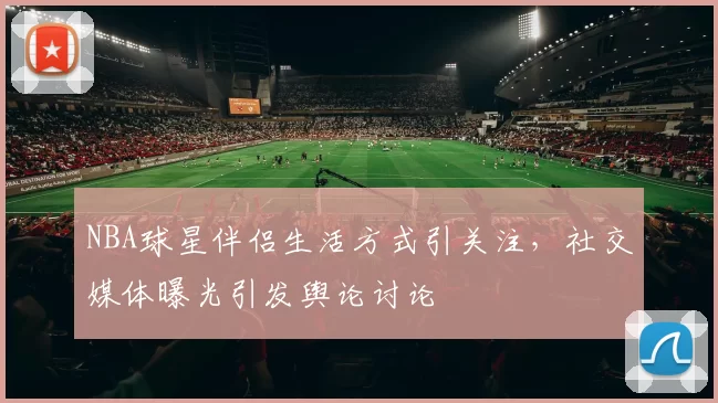 NBA球星伴侣生活方式引关注,社交媒体曝光引发舆论讨论