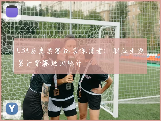 CBA历史禁赛纪录保持者：职业生涯累计禁赛场次统计