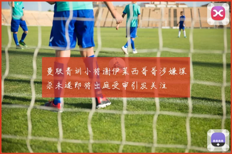 曼联青训小将谢伊莱西哥哥涉嫌谋杀未遂即将出庭受审引发关注