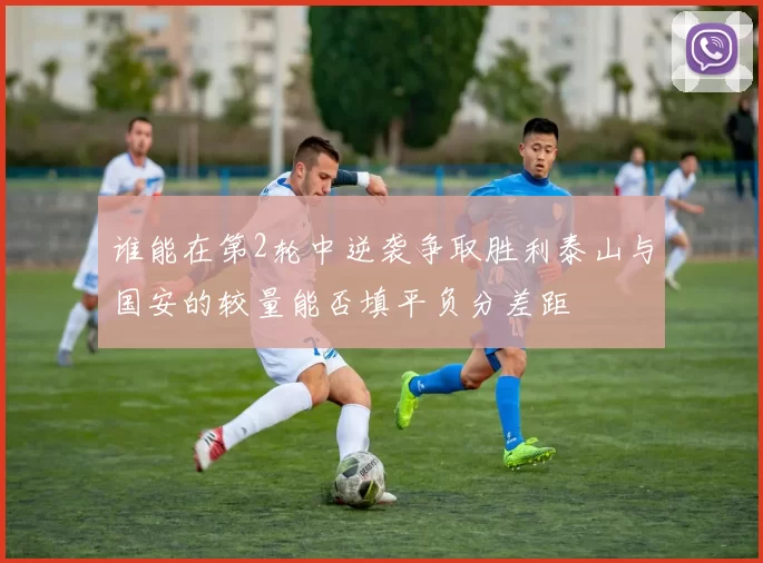 谁能在第2轮中逆袭争取胜利泰山与国安的较量能否填平负分差距