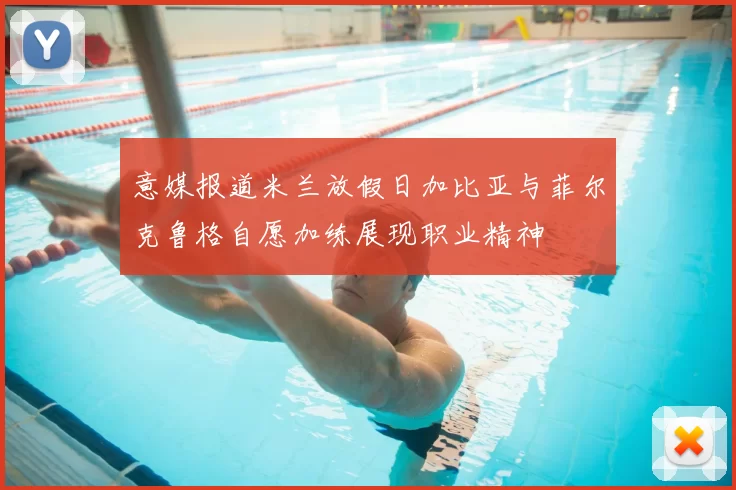 意媒报道米兰放假日加比亚与菲尔克鲁格自愿加练展现职业精神