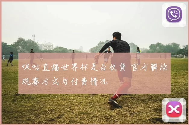 咪咕直播世界杯是否收费 官方解读观赛方式与付费情况