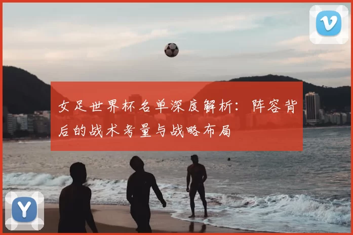 女足世界杯名单深度解析：阵容背后的战术考量与战略布局