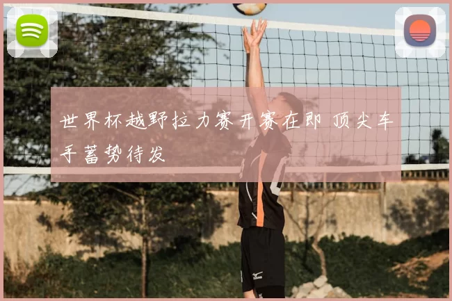 世界杯越野拉力赛开赛在即 顶尖车手蓄势待发