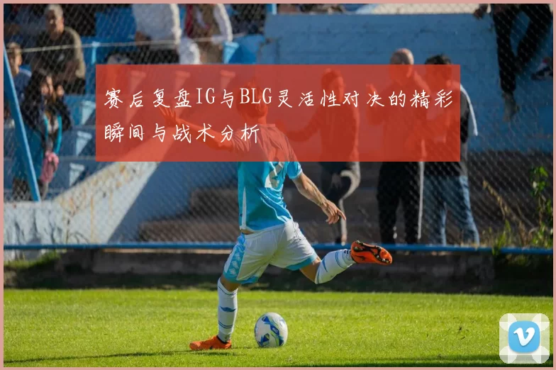 赛后复盘IG与BLG灵活性对决的精彩瞬间与战术分析