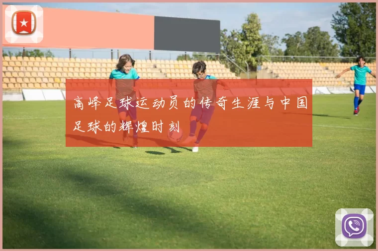 高峰足球运动员的传奇生涯与中国足球的辉煌时刻