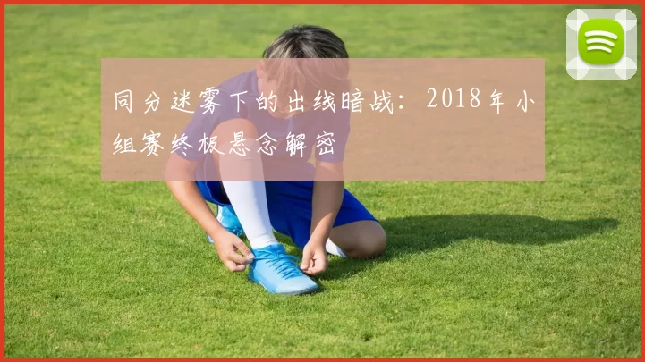 同分迷雾下的出线暗战:2018年小组赛终极悬念解密
