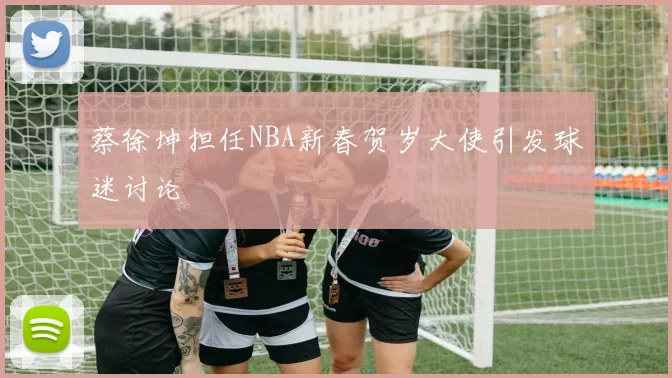 蔡徐坤担任NBA新春贺岁大使引发球迷讨论