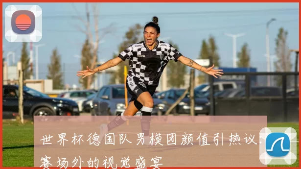 世界杯德国队男模团颜值引热议：赛场外的视觉盛宴