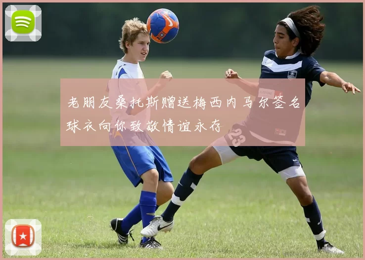 老朋友桑托斯赠送梅西内马尔签名球衣向你致敬情谊永存
