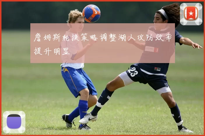 詹姆斯轮换策略调整湖人攻防效率提升明显