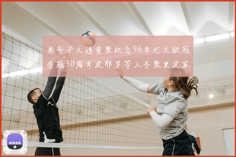 老爷子久违重聚纪念96年尤文欧冠夺冠30周年皮耶罗等人齐聚里皮家