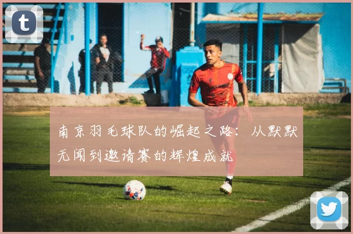 南京羽毛球队的崛起之路：从默默无闻到邀请赛的辉煌成就