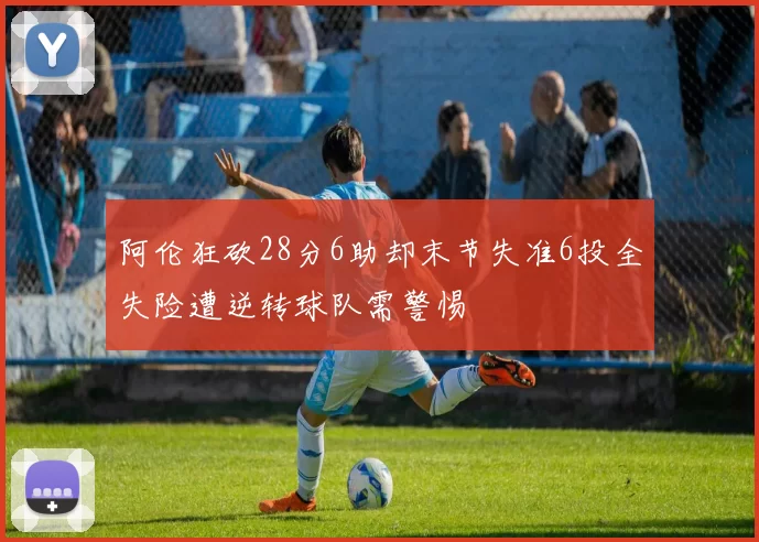 阿伦狂砍28分6助却末节失准6投全失险遭逆转球队需警惕