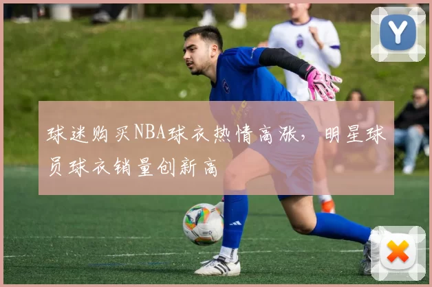 球迷购买NBA球衣热情高涨，明星球员球衣销量创新高