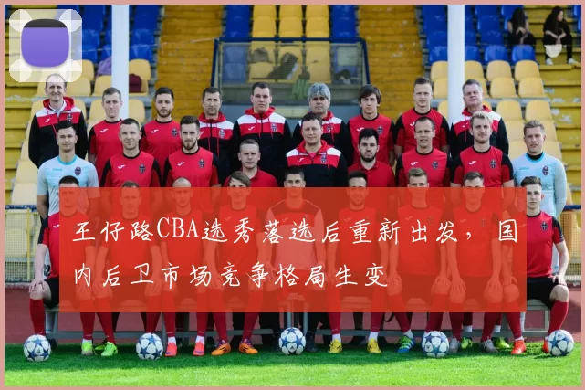 王仔路CBA选秀落选后重新出发，国内后卫市场竞争格局生变